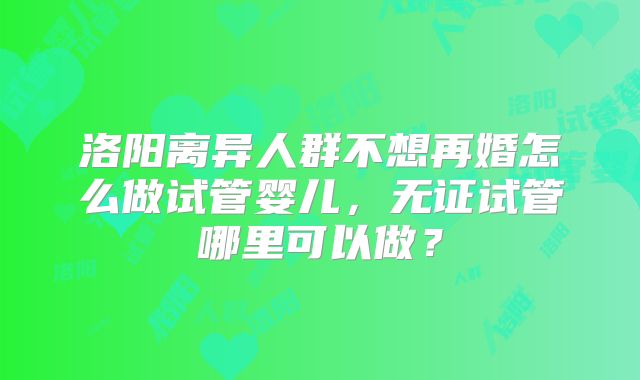 洛阳离异人群不想再婚怎么做试管婴儿，无证试管哪里可以做？