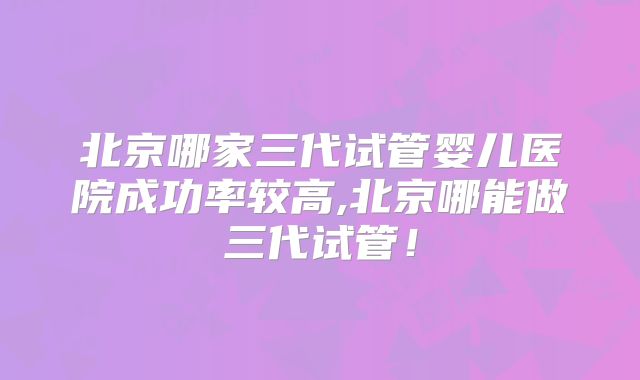 北京哪家三代试管婴儿医院成功率较高,北京哪能做三代试管！
