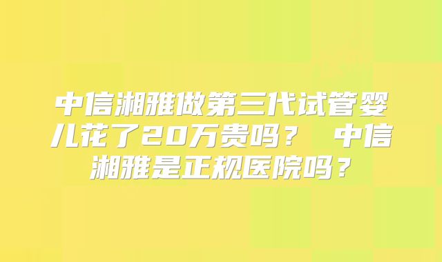中信湘雅做第三代试管婴儿花了20万贵吗? 中信湘雅是正规医院吗?