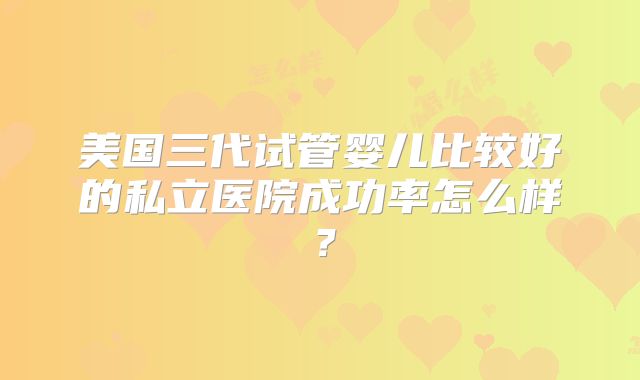 美国三代试管婴儿比较好的私立医院成功率怎么样？