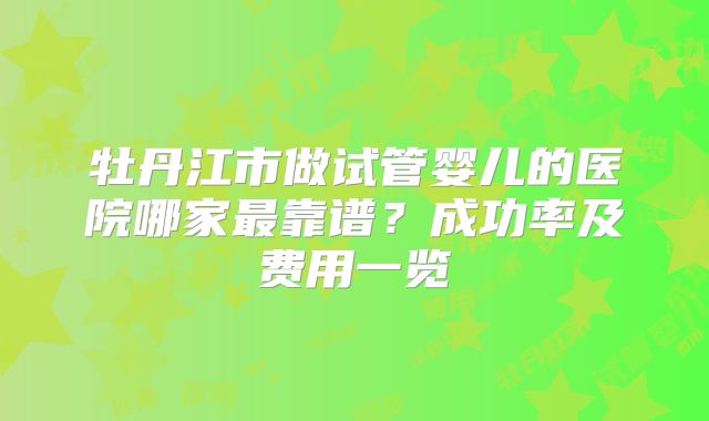 牡丹江市做试管婴儿的医院哪家最靠谱？成功率及费用一览