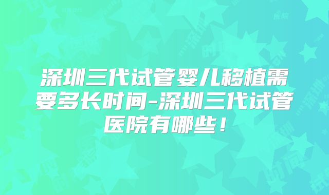 深圳三代试管婴儿移植需要多长时间-深圳三代试管医院有哪些！