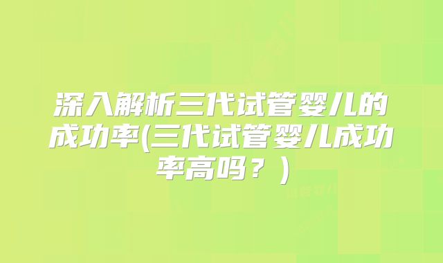 深入解析三代试管婴儿的成功率(三代试管婴儿成功率高吗?)