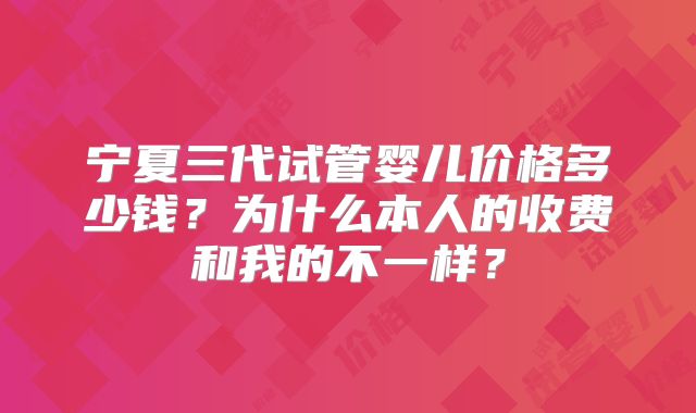 宁夏三代试管婴儿价格多少钱？为什么本人的收费和我的不一样？