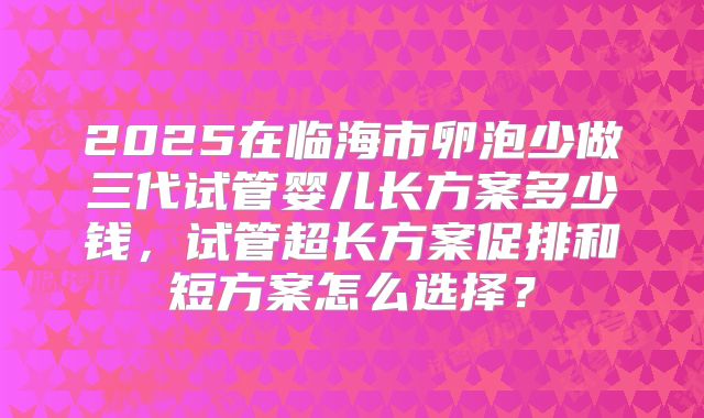 2025在临海市卵泡少做三代试管婴儿长方案多少钱，试管超长方案促排和短方案怎么选择？