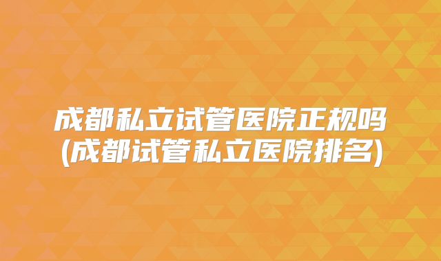 成都私立试管医院正规吗(成都试管私立医院排名)