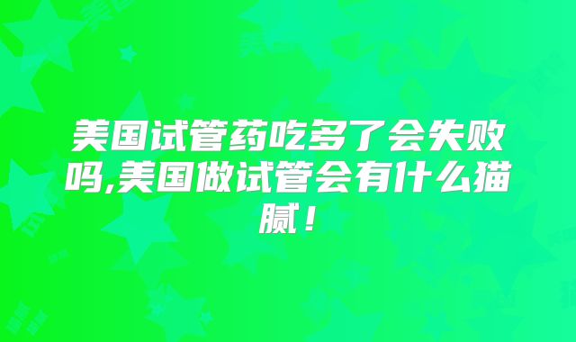 美国试管药吃多了会失败吗,美国做试管会有什么猫腻！