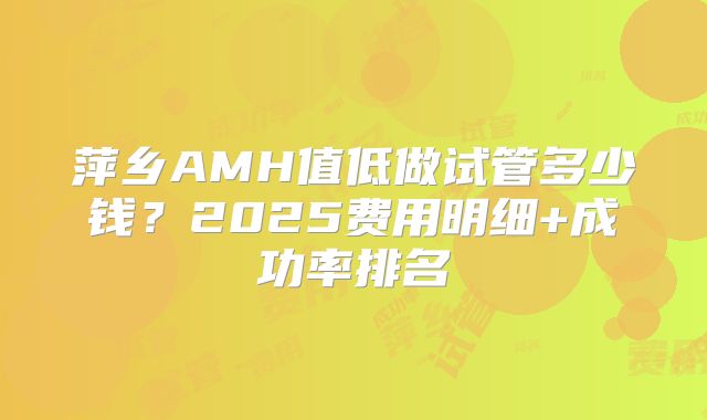 萍乡AMH值低做试管多少钱？2025费用明细+成功率排名