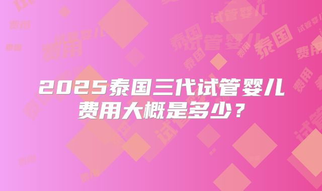 2025泰国三代试管婴儿费用大概是多少?
