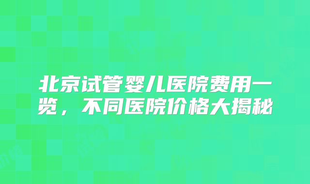北京试管婴儿医院费用一览，不同医院价格大揭秘