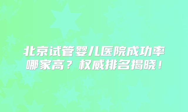 北京试管婴儿医院成功率哪家高？权威排名揭晓！