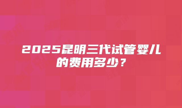 2025昆明三代试管婴儿的费用多少？
