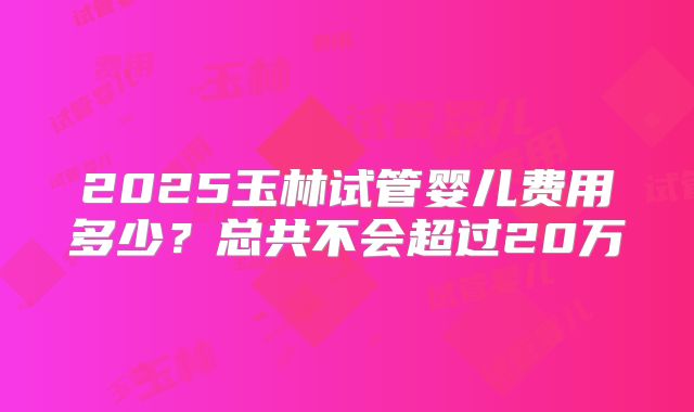 2025玉林试管婴儿费用多少？总共不会超过20万