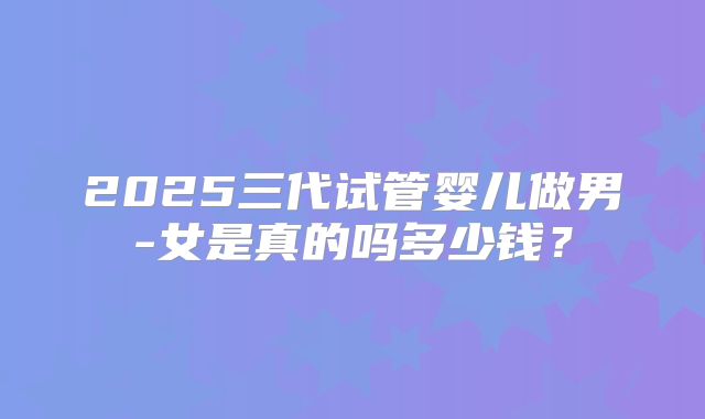 2025三代试管婴儿做男-女是真的吗多少钱？