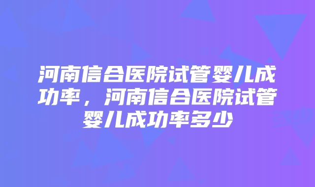河南信合医院试管婴儿成功率,河南信合医院试管婴儿成功率多少