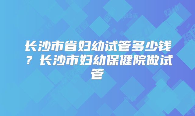 长沙市省妇幼试管多少钱？长沙市妇幼保健院做试管