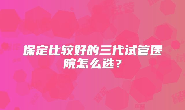 保定比较好的三代试管医院怎么选？