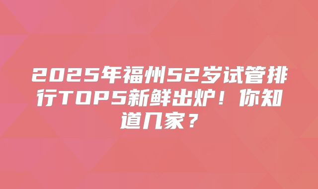 2025年福州52岁试管排行TOP5新鲜出炉！你知道几家？