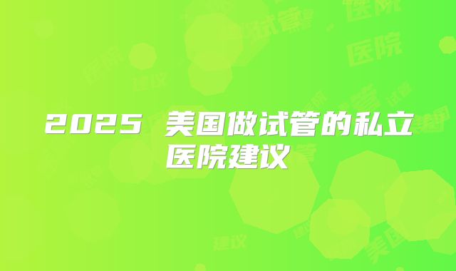 2025 美国做试管的私立医院建议