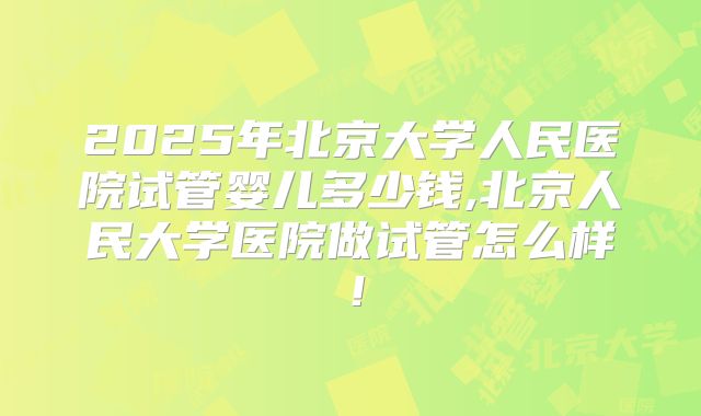 2025年北京大学人民医院试管婴儿多少钱,北京人民大学医院做试管怎么样！