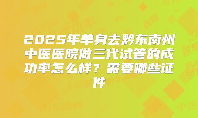 2025年单身去黔东南州中医医院做三代试管的成功率怎么样？需要哪些证件