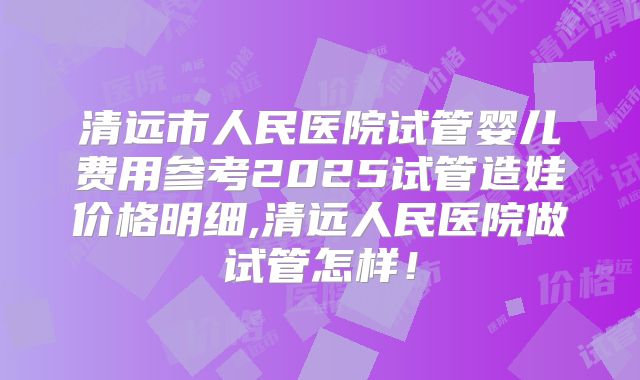 清远市人民医院试管婴儿费用参考2025试管造娃价格明细,清远人民医院做试管怎样！