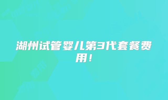 湖州试管婴儿第3代套餐费用！