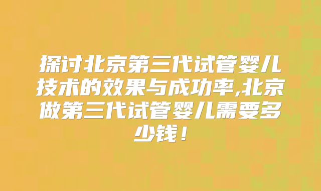 探讨北京第三代试管婴儿技术的效果与成功率,北京做第三代试管婴儿需要多少钱！