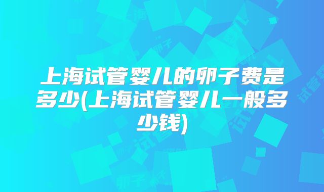 上海试管婴儿的卵子费是多少(上海试管婴儿一般多少钱)