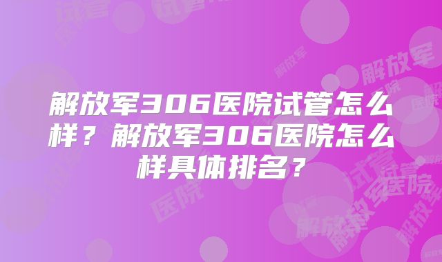 解放军306医院试管怎么样？解放军306医院怎么样具体排名？