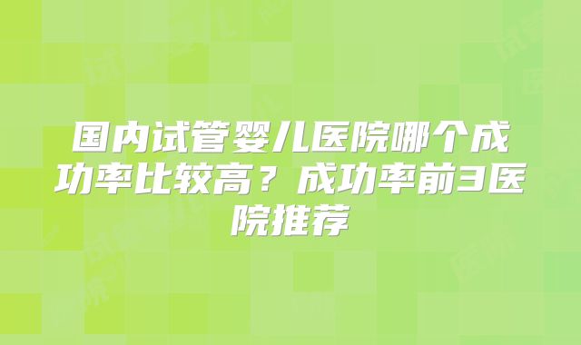 国内试管婴儿医院哪个成功率比较高？成功率前3医院推荐