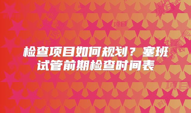 检查项目如何规划？塞班试管前期检查时间表
