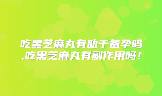 吃黑芝麻丸有助于备孕吗,吃黑芝麻丸有副作用吗！