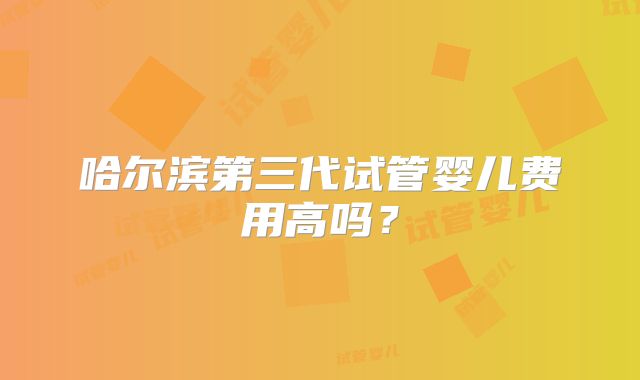 哈尔滨第三代试管婴儿费用高吗？