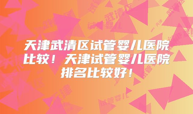 天津武清区试管婴儿医院比较!天津试管婴儿医院排名比较好!