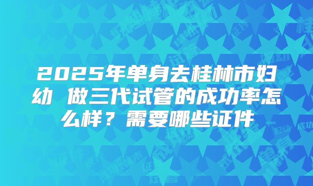 2025年单身去桂林市妇幼 做三代试管的成功率怎么样？需要哪些证件