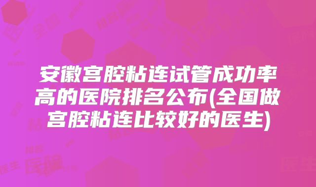 安徽宫腔粘连试管成功率高的医院排名公布(全国做宫腔粘连比较好的医生)