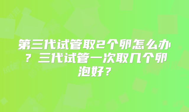 第三代试管取2个卵怎么办？三代试管一次取几个卵泡好？