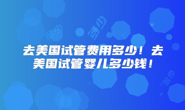 去美国试管费用多少!去美国试管婴儿多少钱!