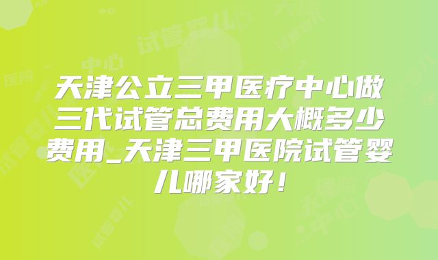 天津公立三甲医疗中心做三代试管总费用大概多少费用_天津三甲医院试管婴儿哪家好！