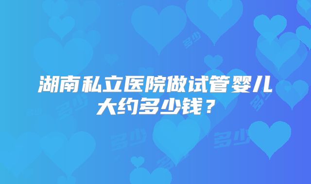 湖南私立医院做试管婴儿大约多少钱?