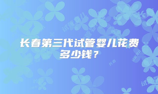 长春第三代试管婴儿花费多少钱？