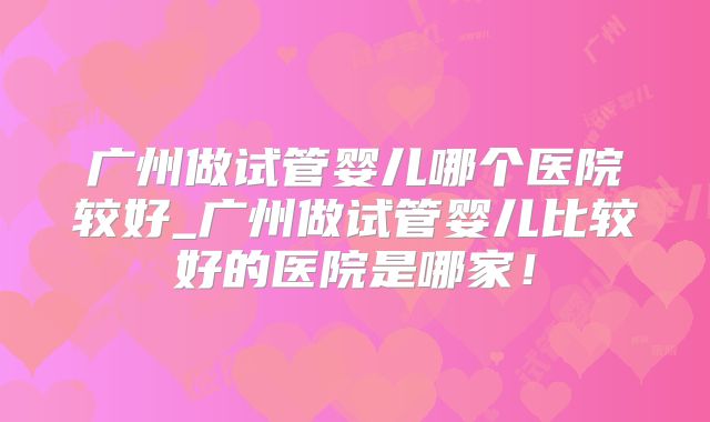 广州做试管婴儿哪个医院较好_广州做试管婴儿比较好的医院是哪家！