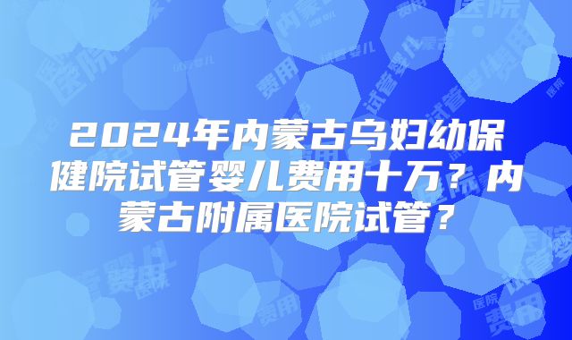 2024年内蒙古乌妇幼保健院试管婴儿费用十万？内蒙古附属医院试管？