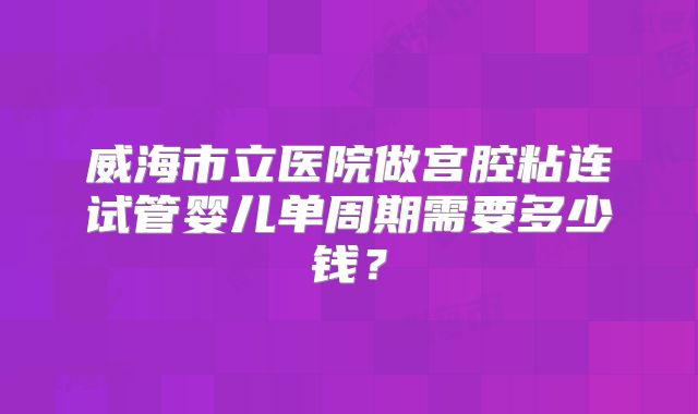 威海市立医院做宫腔粘连试管婴儿单周期需要多少钱？