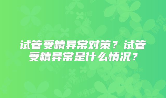 试管受精异常对策?试管受精异常是什么情况?