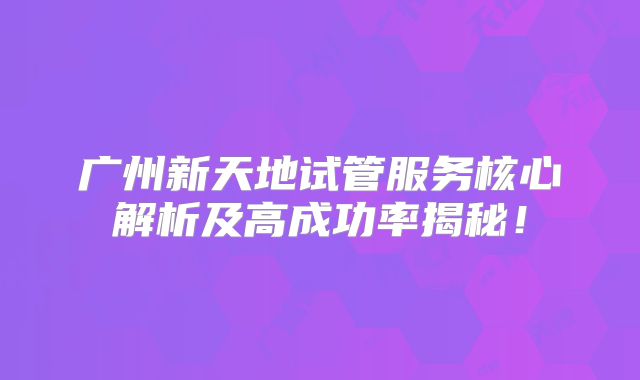 广州新天地试管服务核心解析及高成功率揭秘！