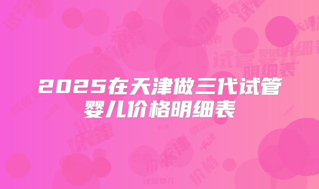 2025在天津做三代试管婴儿价格明细表