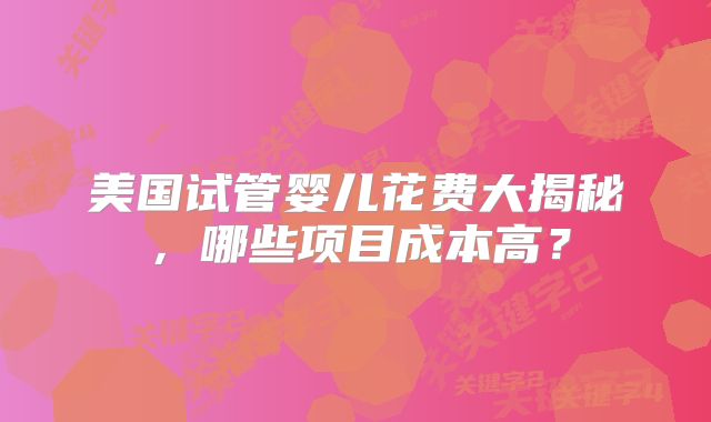 美国试管婴儿花费大揭秘，哪些项目成本高？