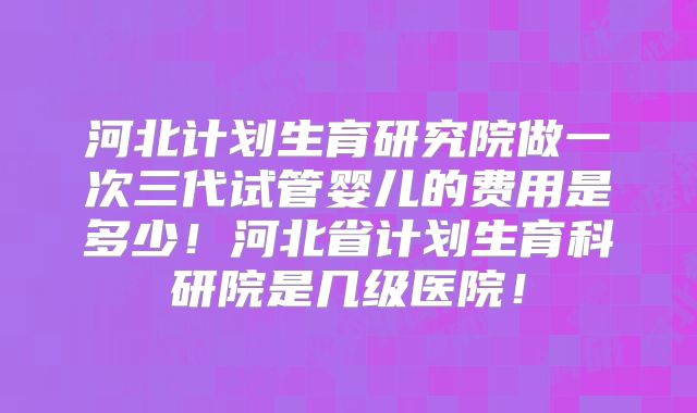 河北计划生育研究院做一次三代试管婴儿的费用是多少！河北省计划生育科研院是几级医院！